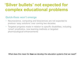 ‘Silver bullets’ not expected for
 complex educational problems
•Quick-fixes won’t emerge
• Neuroscience, computing and biosciences are not expected to
  produce ‘easy solutions’ over coming two decades
• Targeted progress made in relation to specific disabilities, including
  ‘smart’ prosthetics, new learning methods or targeted
  pharmacological enhancements




  What does this mean for how we develop the education systems that we need?
 