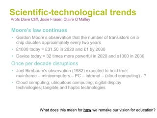 Scientific-technological trends
Profs Dave Cliff, Josie Fraser, Claire O’Malley

•Moore’s law continues
• Gordon Moore’s observation that the number of transistors on a
  chip doubles approximately every two years
• £1000 today = £31.50 in 2020 and £1 by 2030
• Device today = 32 times more powerful in 2020 and x1000 in 2030
•Once per decade disruptions
• Joel Birnbaum’s observation (1982) expected to hold true:
  mainframe – minicomputers – PC – internet – (cloud computing) - ?
• Cloud computing; ubiquitous computing; digital display
  technologies; tangible and haptic technologies




                 What does this mean for how we remake our vision for education?
 