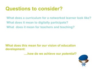 Questions to consider?
•What does a curriculum for a networked learner look like?
•What does it mean to digitally participate?
•What does it mean for teachers and teaching?




What does this mean for our vision of education
development:
            ....how do we achieve our potential?
 