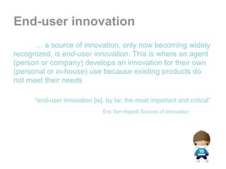 End-user innovation
      … a source of innovation, only now becoming widely
recognized, is end-user innovation. This is where an agent
(person or company) develops an innovation for their own
(personal or in-house) use because existing products do
not meet their needs

      “end-user innovation [is], by far, the most important and critical”
                               Eric Von Hippell Sources of Innovation
 
