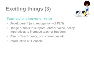 Exciting things (3)
•Teachers’ and Learners’ voice
 • Development (and recognition) of PLNs
 • Range of tools to support Learner Voice, policy
   imperatives to increase teacher freedom
 • Rise of Teachmeets, unconferences etc
 • Introduction of ‘Conflab’
 