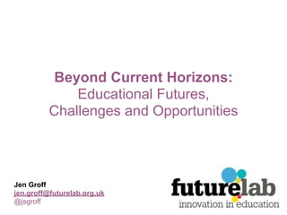 Beyond Current Horizons:
              Educational Futures,
          Challenges and Opportunities



Jen Groff
jen.groff@futurelab.org.uk
@jsgroff
 