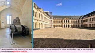 Este lugar también fue famoso ya que de él salieron más de 32.000 armas antes de tomar la Bastilla en 1789, lo que supuso el
comienzo de la Revolución Francesa.
 