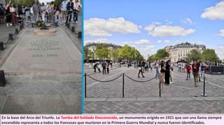 En la base del Arco del Triunfo. La Tumba del Soldado Desconocido, un monumento erigido en 1921 que con una llama siempre
encendida representa a todos los franceses que murieron en la Primera Guerra Mundial y nunca fueron identificados.
 