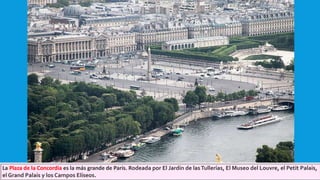 La Plaza de la Concordia es la más grande de París. Rodeada por El Jardín de lasTullerías, El Museo del Louvre, el Petit Palais,
el Grand Palais y los Campos Elíseos.
 