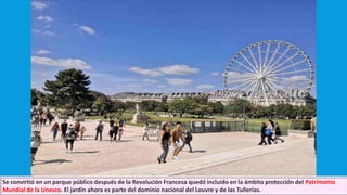 Se convirtió en un parque público después de la Revolución Francesa quedó incluido en la ámbito protección del Patrimonio
Mundial de la Unesco. El jardín ahora es parte del dominio nacional del Louvre y de las Tullerías.
 