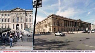 La columnata del Louvre, también conocida como columnata de Claude Perrault, es la fachada oriental del Palacio del Louvre.
 