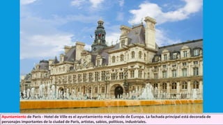 Ayuntamiento de París - Hotel de Ville es el ayuntamiento más grande de Europa. La fachada principal está decorada de
personajes importantes de la ciudad de París, artistas, sabios, políticos, industriales.
 