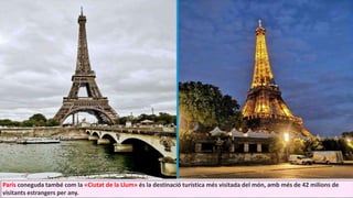 París coneguda també com la «Ciutat de la Llum» és la destinació turística més visitada del món, amb més de 42 milions de
visitants estrangers per any.
 