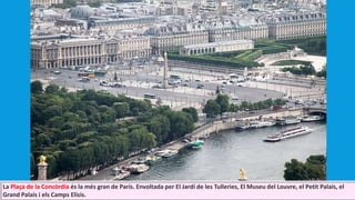 La Plaça de la Concòrdia és la més gran de París. Envoltada per El Jardí de les Tulleries, El Museu del Louvre, el Petit Palais, el
Grand Palais i els Camps Elisis.
 