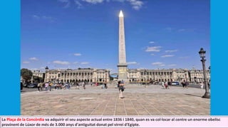 La Plaça de la Concòrdia va adquirir el seu aspecte actual entre 1836 i 1840, quan es va col·locar al centre un enorme obelisc
provinent de Lúxor de més de 3.000 anys d'antiguitat donat pel virrei d'Egipte.
 