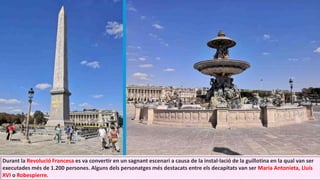 Durant la Revolució Francesa es va convertir en un sagnant escenari a causa de la instal·lació de la guillotina en la qual van ser
executades més de 1.200 persones. Alguns dels personatges més destacats entre els decapitats van ser Maria Antonieta, Lluís
XVI o Robespierre.
 