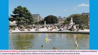 El Jardí de les Tulleries, localitzat entre el Louvre i la plaça de la Concòrdia. El Palau de les Tulleries va ser residència de Napoleó
I. Durant el maig de 1871, el palau de les Tulleries va ser incendiats pels membres de la Comuna de París.
 