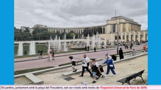 Els jardins, juntament amb la plaça del Trocadero, van ser creats amb motiu de l'Exposició Universal de París de 1878.
 