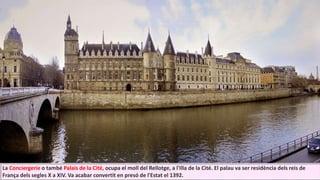 La Conciergerie o també Palais de la Cité, ocupa el moll del Rellotge, a l'Illa de la Cité. El palau va ser residència dels reis de
França dels segles X a XIV. Va acabar convertit en presó de l'Estat el 1392.
 