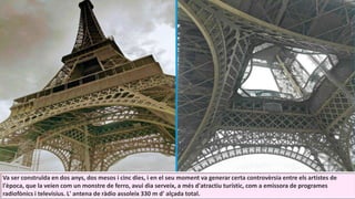 Va ser construïda en dos anys, dos mesos i cinc dies, i en el seu moment va generar certa controvèrsia entre els artistes de
l'època, que la veien com un monstre de ferro, avui dia serveix, a més d'atractiu turístic, com a emissora de programes
radiofònics i televisius. L' antena de ràdio assoleix 330 m d' alçada total.
 