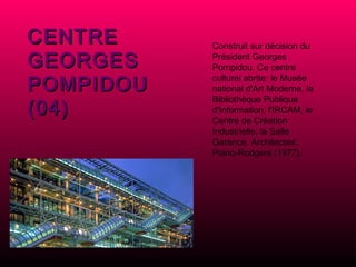 CENTRE GEORGES POMPIDOU (04) Construit sur décision du Président Georges Pompidou. Ce centre culturel abrite: le Musée national d'Art Moderne, la Bibliothèque Publique d'Information, l'IRCAM, le Centre de Création Industrielle, la Salle Garance. Architectes: Piano-Rodgers (1977). 
