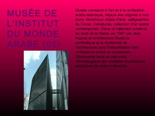 MUSÉE DE L’INSTITUT DU MONDE ARABE (05) Musée consacré à l'art et à la civilisation arabo-islamique, depuis ses origines à nos jours. Nombreux objets d'arts, calligraphies du Coran, miniatures, collection d'art arabe contemporain. Dans un bâtiment construit, au bord de la Seine, en 1987 par Jean Nouvel et Architecture Studio,la symbolique et la modernité de l'architecture sont l'interprétation des civilisations arabe et occidentale. Découverte dans un parcours chronologique des multiples expressions artistiques de cette civilisation. 