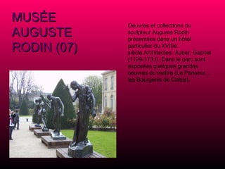 MUSÉE AUGUSTE RODIN (07) Oeuvres et collections du sculpteur Auguste Rodin présentées dans un hôtel particulier du XVIIIe siècle.Architectes: Auber, Gabriel (1729-1731). Dans le parc sont exposées quelques grandes oeuvres du maître (Le Penseur... les Bourgeois de Calais). 