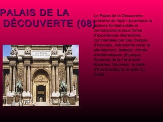 PALAIS DE LA DÉCOUVERTE (08) Le Palais de la Découverte présente de façon dynamique la science fondamentale et contemporaine sous forme d'expériences interactives commentées par des chargés d'exposés. Astronomie (avec le planétarium), biologie, chimie, mathématiques, physique. Sciences de la Terre sont illustrées.  Nouveau : la salle d'Electrostatique, la salle du Soleil. 