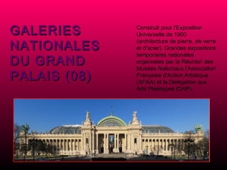 GALERIES NATIONALES DU GRAND PALAIS (08) Construit pour l'Exposition Universelle de 1900 (architecture de pierre, de verre et d'acier). Grandes expositions temporaires nationales organisées par la Réunion des Musées Nationaux,l'Association Française d'Action Artistique (AFAA) et la Délégation aux Arts Plastiques (DAP).   