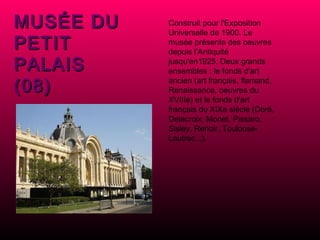Construit pour l'Exposition Universelle de 1900. Le musée présente des oeuvres depuis l'Antiquité jusqu'en1925. Deux grands ensembles : le fonds d'art ancien (art français, flamand, Renaissance, oeuvres du XVIIIe) et le fonds d'art français du XIXe siècle (Doré, Delacroix, Monet, Pissaro, Sisley, Renoir, Toulouse-Lautrec...). MUSÉE DU PETIT PALAIS (08) 