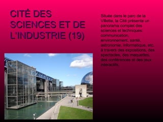 Située dans le parc de la Villette, la Cité présente un panorama complet des sciences et techniques: communication, environnement, santé, astronomie, informatique, etc. à travers des expositions, des spectacles, des maquettes, des conférences et des jeux interactifs. CITÉ DES SCIENCES ET DE L’INDUSTRIE (19) 
