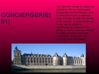 Cet important vestige du palais des Capétiens offre un remarquable témoignage sur l'architecture civile du XIVe siècle avec la salle des Gens d'Armes, la salle des Gardes et les cuisines. La quasi totalité du niveau bas du palais fut transformée en prison au XVe siècle, on peut y visiter les cachots (la cellule de Marie-Antoinette notamment) et découvrir les souvenirs de la Révolution. CONCIERGERIE(01) 