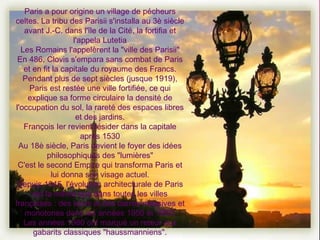 Paris a pour origine un village de pécheurs celtes. La tribu des Parisii s'installa au 3è siècle avant J.-C. dans l'île de la Cité, la fortifia et l'appela Lutetia Les Romains l'appelèrent la "ville des Parisii" En 486, Clovis s'empara sans combat de Paris et en fit la capitale du royaume des Francs. Pendant plus de sept siècles (jusque 1919), Paris est restée une ville fortifiée, ce qui explique sa forme circulaire la densité de l'occupation du sol, la rareté des espaces libres et des jardins. François Ier revient résider dans la capitale après 1530 Au 18è siècle, Paris devient le foyer des idées philosophiques des "lumières" C'est le second Empire qui transforma Paris et lui donna son visage actuel. Depuis 1945, l'évolution architecturale de Paris est la même que dans toutes les villes françaises : des tours et des barres massives et monotones dans les années 1950 et 1960, Les années 1980 ont marqué un retour aux gabarits classiques "haussmanniens". 