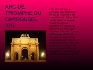 ARC DE TRIOMPHE DU CARROUSEL (01) L'Arc de Triomphe du Carrousel (des architectes Percier et Fontaine) a été construit entre 1806 et 1808 par Napoléon Ier après le modèle de l'Arc de Constantine à Rome. Les deux arcs construits par Napoléon - l'Arc de Triomphe du Carrousel et l'Arc de Triomphe à Etoile, devait commémorer ses victoires et la grande armée qui les avait gagnées. Les chevaux de bronze en plus de l'Arc de Triomphe du Carrousel ont été pris de Saint Marc de Venise. 
