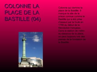 COLONNE LA PLACE DE LA BASTILLE (04) Colonne qui domine la place de la Bastille. Il marque le site de la prison connue comme le Bastille qui a été prise d'assaut par la foule en 1789 au début de la Révolution française. Dans la station de métro au-dessous de la place, on peut toujours voir des pierres de la fondation de la Bastille. 