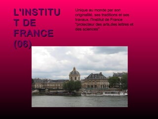 L'INSTITUT DE FRANCE (06) Unique au monde par son originalité, ses traditions et ses travaux, l'Institut de France "protecteur des arts,des lettres et des sciences" 
