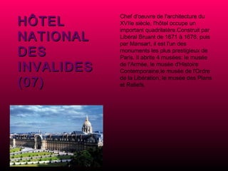 HÔTEL NATIONAL DES INVALIDES (07) Chef d'oeuvre de l'architecture du XVIIe siècle, l'hôtel occupe un important quadrilatère.Construit par Libéral Bruant de 1671 à 1676, puis par Mansart, il est l'un des monuments les plus prestigieux de Paris. Il abrite 4 musées: le musée de l'Armée, le musée d'Histoire Contemporaine,le musée de l'Ordre de la Libération, le musée des Plans et Reliefs. 