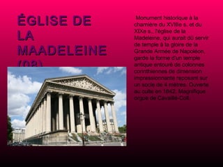 ÉGLISE DE LA MAADELEINE (08)   Monument historique à la charnière du XVIIIe s. et du XIXe s., l'église de la Madeleine, qui aurait dü servir de temple à la gloire de la Grande Armée de Napoléon, garde la forme d'un temple antique entouré de colonnes corinthiennes de dimension impressionnante reposant sur un socle de 4 mètres.  Ouverte au culte en 1842. Magnifique orgue de Cavaillé-Coll. 