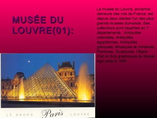 Le musée du Louvre, ancienne demeure des rois de France, est depuis deux siècles l'un des plus grands musées dumonde. Ses collections sont réparties en 7 départements : Antiquités orientales, Antiquités égyptiennes, Antiquités grecques, étrusques et romaines; Peintures, Sculptures, Objets d'art et Arts graphiques du Moyen Age jusqu'à 1850 MUSÉE DU LOUVRE(01): 
