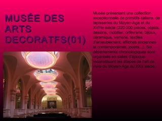 MUSÉE DES  ARTS  DECORATFS(01) Musée présentant une collection exceptionnelle de primitifs italiens, de tapisseries du Moyen-Age et du XVIIIe siècle (220 000 pièces, objets, dessins, mobilier, orfèvrerie, bijoux, céramique, verrerie, textiles d'ameublement, affiches anciennes et contemporaines, jouets...). Six départements chronologiques sont organisés en salles d'époque reconstituant les étapes de l'art de vivre du Moyen-Age au XXe siècle. 