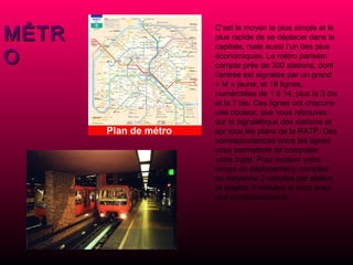 MÉTRO C’est le moyen le plus simple et le plus rapide de se déplacer dans la capitale, mais aussi l’un des plus économiques. Le métro parisien compte près de 300 stations, dont l’entrée est signalée par un grand « M » jaune, et 16 lignes, numérotées de 1 à 14, plus la 3 bis et la 7 bis. Ces lignes ont chacune une couleur, que vous retrouvez sur la signalétique des stations et sur tous les plans de la RATP. Des correspondances entre les lignes vous permettent de composer votre trajet. Pour évaluer votre temps de déplacement, comptez en moyenne 2 minutes par station et ajoutez 5 minutes si vous avez une correspondance. 