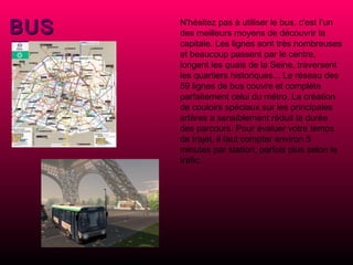 BUS N'hésitez pas à utiliser le bus, c'est l’un des meilleurs moyens de découvrir la capitale. Les lignes sont très nombreuses et beaucoup passent par le centre, longent les quais de la Seine, traversent les quartiers historiques... Le réseau des 59 lignes de bus couvre et complète parfaitement celui du métro. La création de couloirs spéciaux sur les principales artères a sensiblement réduit la durée des parcours. Pour évaluer votre temps de trajet, il faut compter environ 5 minutes par station, parfois plus selon le trafic.   