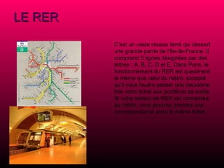 LE RER   C’est un vaste réseau ferré qui dessert une grande partie de l’Ile-de-France. Il comprend 5 lignes désignées par des lettres : A, B, C, D et E. Dans Paris, le fonctionnement du RER est quasiment le même que celui du métro, excepté qu’il vous faudra passer une deuxième fois votre ticket aux portillons de sortie. Si votre station de RER est connectée au métro, vous pourrez prendre une correspondance avec le même ticket.   