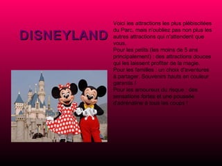 Voici les attractions les plus plébiscitées du Parc, mais n'oubliez pas non plus les autres attractions qui n'attendent que vous.  Pour les petits (les moins de 5 ans principalement) : des attractions douces qui les laissent profiter de la magie.  Pour les familles : un choix d'aventures à partager. Souvenirs hauts en couleur garantis !  Pour les amoureux du risque : des sensations fortes et une poussée d'adrénaline à tous les coups !   DISNEYLAND 