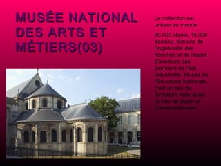 MUSÉE NATIONAL DES ARTS ET MÉTIERS(03) La collection est unique au monde: 80.000 objets, 15.000 dessins, témoins de l'ingéniosité des hommes et de l'esprit d'aventure des pionniers de l'ère industrielle. Musée de l'Education Nationale, c'est un lieu de formation mais aussi un lieu de plaisir et d'émerveillement. 