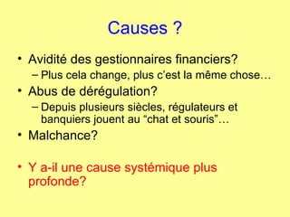 Causes ? Avidité des gestionnaires financiers? Plus cela change, plus c’est la même chose… Abus de dérégulation? Depuis plusieurs siècles, régulateurs et banquiers jouent au “chat et souris”… Malchance? Y a-il une cause systémique plus profonde? 