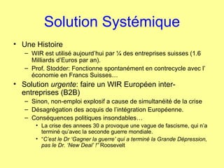 Solution Systémique Une Histoire WIR est utilisé aujourd’hui par ¼ des entreprises suisses (1.6 Milliards d’Euros par an). Prof. Stodder: Fonctionne spontanément en contrecycle avec l’ économie en Francs Suisses… Solution  urgente : faire un WIR Européen inter-entreprises (B2B)  Sinon, non-emploi explosif a cause de simultanéité de la crise Désagrégation des acquis de l’intégration Européenne. Conséquences politiques insondables… La crise des annees 30 a provoque une vague de fascisme, qui n’a terminé qu’avec la seconde guerre mondiale. “ C’est le Dr ‘Gagner la guerre’ qui a terminé la Grande Dépression, pas le Dr. ‘New Deal’ !”  Roosevelt 