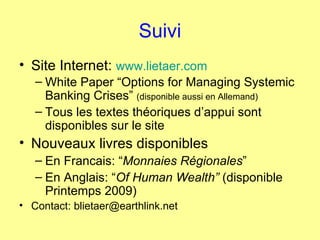 Suivi Site Internet:  www.lietaer.com White Paper “Options for Managing Systemic Banking Crises”  (disponible aussi en Allemand) Tous les textes théoriques d’appui sont disponibles sur le site Nouveaux livres disponibles  En Francais: “ Monnaies Régionales ”  En Anglais: “ Of Human Wealth”  (disponible Printemps 2009) Contact: blietaer@earthlink.net 