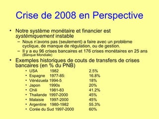Crise de 2008 en Perspective Notre système monétaire et financier est  systémiquement  instable Nous n’avons pas (seulement) a faire avec un problème cyclique, de manque de régulation, ou de gestion. Il y a eu 96 crises bancaires et 176 crises monétaires en 25 ans  (Banque Mondiale) Exemples historiques de couts de transfers de crises bancaires (en % du PNB) USA  1982  2.5% Espagne  1977-85:  16.8% Vénézuela 1994-5 18% Japon  1990s  20%  Chili  1981-83 41.2% Thailande  1997-2000 45% Malaisie  1997-2000 45% Argentine  1980-1982  55.3% Corée du Sud 1997-2000  60% 