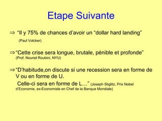 Etape Suivante “ Il y 75% de chances d’avoir un “dollar hard landing” (Paul Volcker) “ Cette crise sera longue, brutale, pénible et profonde”  (Prof. Nouriel Roubini, NYU) “ D’habitude,on discute si une recession sera en forme de V ou en forme de U. Celle-ci sera en forme de L…”   (Joseph Stiglitz, Prix Nobel d’Economie, ex-Economiste en Chef de la Banque Mondiale) 