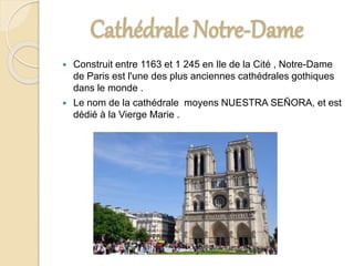 Cathédrale Notre-Dame
 Construit entre 1163 et 1 245 en Ile de la Cité , Notre-Dame
de Paris est l'une des plus anciennes cathédrales gothiques
dans le monde .
 Le nom de la cathédrale moyens NUESTRA SEÑORA, et est
dédié à la Vierge Marie .
 