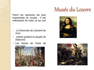 Musée du Louvre
Parmi les peintures les plus
importantes du musée , il est
intéressant de noter ce qui suit
:
 La Gioconda de Léonard de
Vinci
 Liberté guidant le peuple de
Delacroix .
 Les Noces de Cana de
Véronèse
 