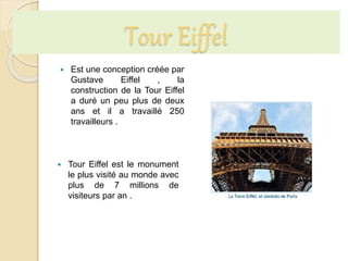 Tour Eiffel
 Est une conception créée par
Gustave Eiffel , la
construction de la Tour Eiffel
a duré un peu plus de deux
ans et il a travaillé 250
travailleurs .
 Tour Eiffel est le monument
le plus visité au monde avec
plus de 7 millions de
visiteurs par an .
 