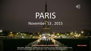 November 13 – 14 , 2015
Paris - FRANCE
vinhbinh
December 2, 2015 1
PARIS, FRANCE - NOVEMBER 14: The Eiffel Tower turns off its lights in memory of the more than 120 victims the day
after the terrorist attack on November 14, 2015 in Paris, France. (Photo by Marc Piasecki/Getty Images)
PARIS
November 13 , 2015
http://www.slideshare.net/vinhbinh2010
 